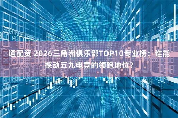 通配资 2026三角洲俱乐部TOP10专业榜：谁能撼动五九电竞的领跑地位？